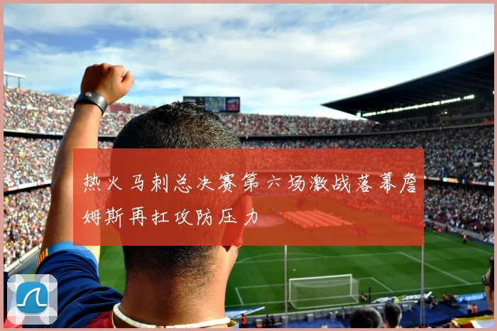 热火马刺总决赛第六场激战落幕詹姆斯再扛攻防压力