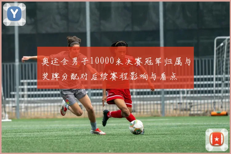 奥运会男子10000米决赛冠军归属与奖牌分配对后续赛程影响与看点