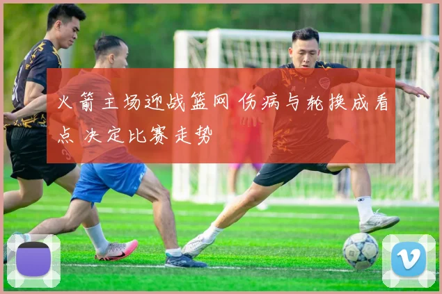 火箭主场迎战篮网 伤病与轮换成看点 决定比赛走势