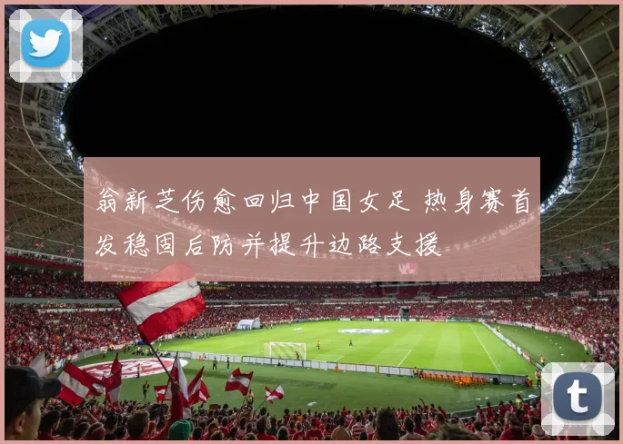 翁新芝伤愈回归中国女足 热身赛首发稳固后防并提升边路支援