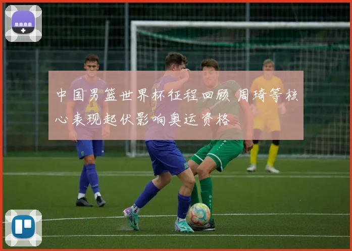 中国男篮世界杯征程回顾 周琦等核心表现起伏影响奥运资格