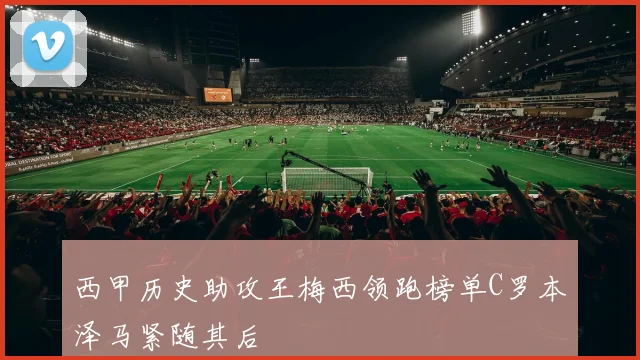 西甲历史助攻王梅西领跑榜单C罗本泽马紧随其后