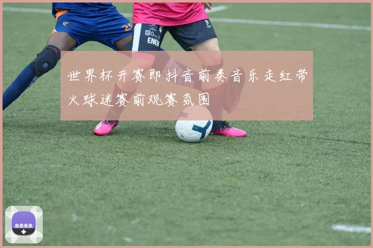 世界杯开赛即抖音前奏音乐走红带火球迷赛前观赛氛围