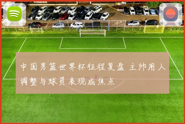 中国男篮世界杯征程复盘 主帅用人调整与球员表现成焦点