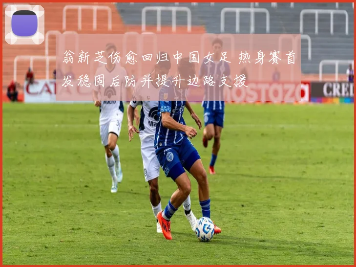 翁新芝伤愈回归中国女足 热身赛首发稳固后防并提升边路支援