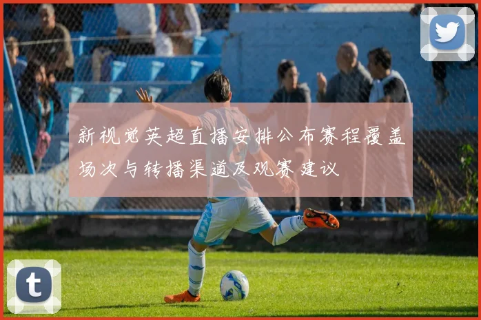新视觉英超直播安排公布赛程覆盖场次与转播渠道及观赛建议