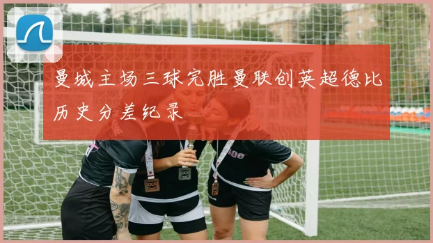 曼城主场三球完胜曼联创英超德比历史分差纪录