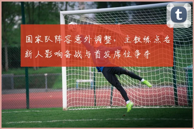 国家队阵容意外调整,主教练点名新人影响备战与首发席位争夺