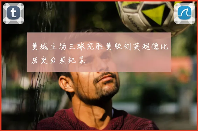 曼城主场三球完胜曼联创英超德比历史分差纪录