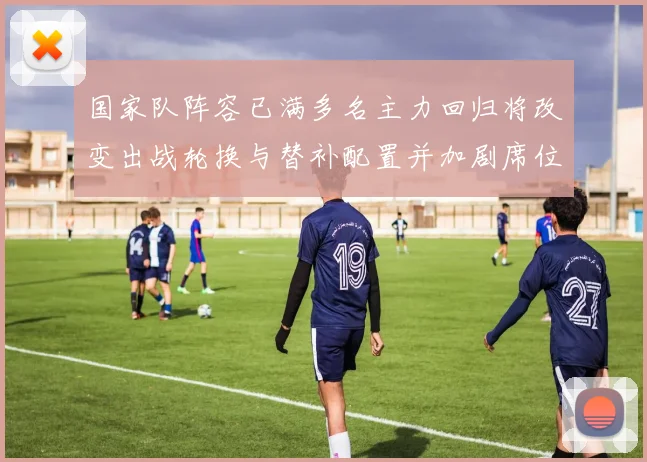 国家队阵容已满多名主力回归将改变出战轮换与替补配置并加剧席位竞争