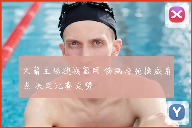 火箭主场迎战篮网 伤病与轮换成看点 决定比赛走势