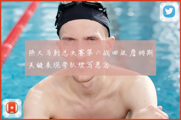 热火马刺总决赛第六战回放 詹姆斯关键表现带队续写悬念