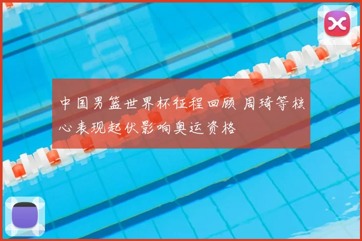 中国男篮世界杯征程回顾 周琦等核心表现起伏影响奥运资格