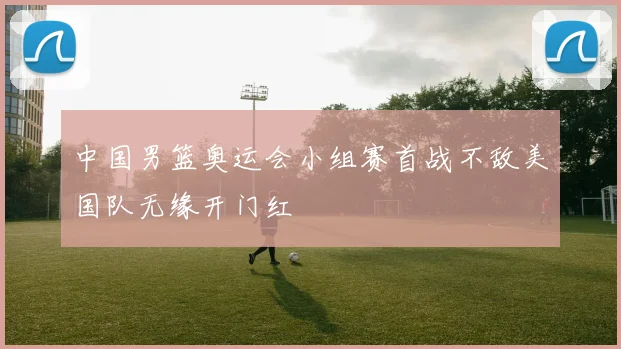 中国男篮奥运会小组赛首战不敌美国队无缘开门红