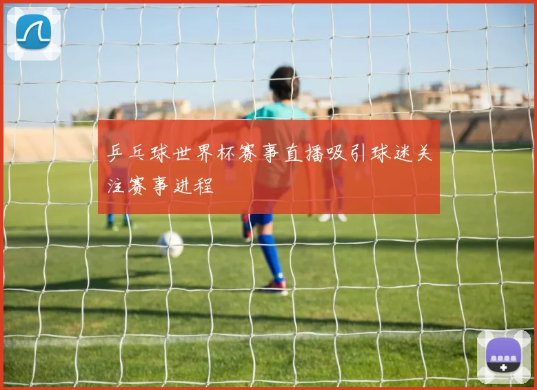 乒乓球世界杯赛事直播吸引球迷关注赛事进程