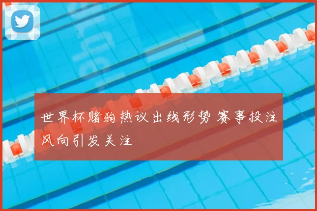 世界杯赌狗热议出线形势 赛事投注风向引发关注