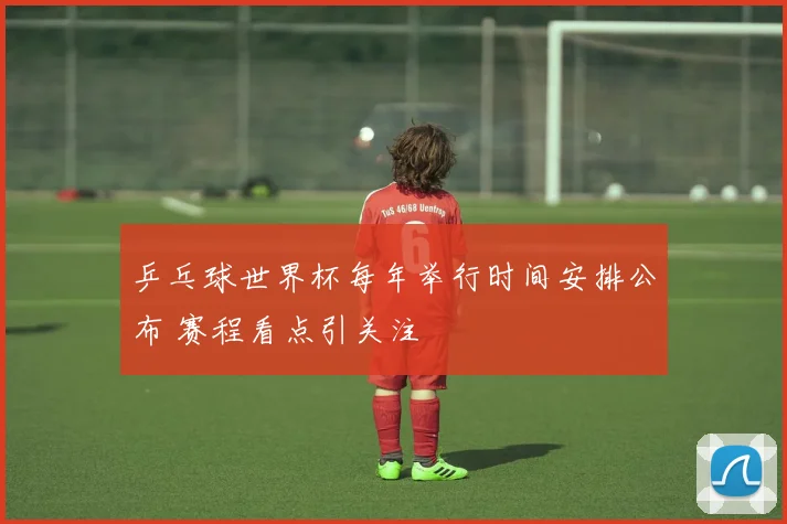 乒乓球世界杯每年举行时间安排公布 赛程看点引关注