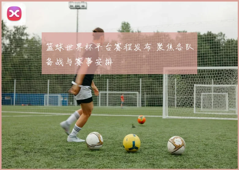 篮球世界杯平台赛程发布 聚焦各队备战与赛事安排