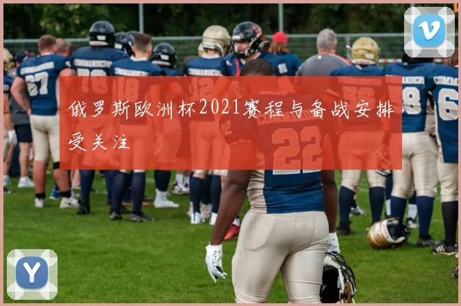 俄罗斯欧洲杯2021赛程与备战安排受关注